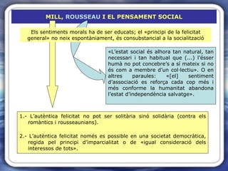 MILL,  ROUSSEAU  I EL PENSAMENT SOCIAL 1.- L’autèntica felicitat no pot ser solitària sinó solidària (contra els romàntics i rousseaunians). 2.- L’autèntica felicitat només es possible en una societat democràtica, regida pel principi d’imparcialitat o de «igual consideració dels interessos de tots».  Els sentiments morals ha de ser educats; el «principi de la felicitat general» no neix espontàniament, és consubstancial a la socialització «L’estat social és alhora tan natural, tan necessari i tan habitual que (...) l’ésser humà no pot concebre’s a sí mateix si no és com a membre d’un col·lectiu». O en altres paraules: «[el] sentiment d’associació es reforça cada cop més i més conforme la humanitat abandona l’estat d’independència salvatge». 