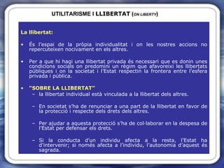 UTILITARISME I  LLIBERTAT  ( ON LIBERTY ) La llibertat: És l’espai de la pròpia individualitat i on les nostres accions no repercuteixen nocivament en els altres. Per a que hi hagi una llibertat privada és necessari que es donin unes condicions socials on predomini un règim que afavoreixi les llibertats públiques i on la societat i l’Estat respectin la frontera entre l’esfera privada i pública. “ SOBRE LA LLIBERTAT”  la llibertat individual està vinculada a la llibertat dels altres. En societat s’ha de renunciar a una part de la llibertat en favor de la protecció i respecte dels drets dels altres. Per ajudar a aquesta protecció s’ha de col·laborar en la despesa de l’Estat per defensar els drets. Si la conducta d’un individu afecta a la resta, l’Estat ha d'intervenir; si només afecta a l’individu, l’autonomia d’aquest és sagrada. 