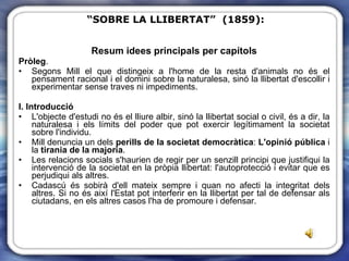 Resum idees principals per capítols Pròleg .  Segons Mill el que distingeix a l'home de la resta d'animals no és el pensament racional i el domini sobre la naturalesa, sinó la llibertat d'escollir i experimentar sense traves ni impediments. I. Introducció L'objecte d'estudi no és el lliure albir, sinó la llibertat social o civil, és a dir, la naturalesa i els límits del poder que pot exercir legítimament la societat sobre l'individu. Mill denuncia un dels  perills de la societat democràtica :  L'opinió pública  i la  tirania de la majoria .  Les relacions socials s'haurien de regir per un senzill principi que justifiqui la intervenció de la societat en la pròpia llibertat: l'autoprotecció i evitar que es perjudiqui als altres. Cadascú és sobirà d'ell mateix sempre i quan no afecti la integritat dels altres. Si no és així l'Estat pot interferir en la llibertat per tal de defensar als ciutadans, en els altres casos l'ha de promoure i defensar. “ SOBRE LA LLIBERTAT”  (1859): 