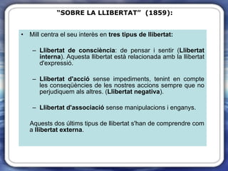 Mill centra el seu interès en  tres tipus de llibertat:   Llibertat de consciència : de pensar i sentir ( Llibertat interna ). Aquesta llibertat està relacionada amb la llibertat d'expressió. Llibertat d'acció  sense impediments, tenint en compte les conseqüències de les nostres accions sempre que no perjudiquem als altres. ( Llibertat negativa ). Llibertat d'associació  sense manipulacions i enganys. Aquests dos últims tipus de llibertat s'han de comprendre com a  llibertat externa . “ SOBRE LA LLIBERTAT”  (1859): 