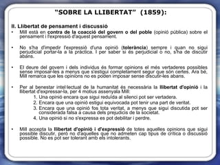 II. Llibertat de pensament i discussió Mill està en  contra de la coacció del govern o del poble  (opinió pública) sobre el pensament i l'expressió d'aquest pensament. No s'ha d'impedir l'expressió d'una opinió ( tolerància ) sempre i quan no sigui perjudicial portar-la a la pràctica. I per saber si és perjudicial o no, s'ha de discutir abans.  El deure del govern i dels individus és formar opinions el més vertaderes possibles sense imposar-les a menys que s'estigui completament segur que són certes. Ara bé, Mill remarca que les opinions no es poden imposar sense discutir-les abans.  Per al benestar intel·lectual de la humanitat és necessària la  llibertat d'opinió  i la llibertat d'expressar-la, per 4 motius assenyala Mill: Una opinió encara que sigui reduïda al silenci pot ser vertadera. Encara que una opinió estigui equivocada pot tenir una part de veritat. Encara que una opinió fos tota veritat, a menys que sigui discutida pot ser considerada falsa a causa dels prejudicis de la societat. Una opinió si no s'expressa es pot debilitar i perdre. Mill accepta la  llibertat d'opinió i d'expressió  de totes aquelles opinions que sigui possible discutir, però no d'aquelles que no admeten cap tipus de crítica o discussió possible. No es pot ser tolerant amb els intolerants. “ SOBRE LA LLIBERTAT”  (1859): 