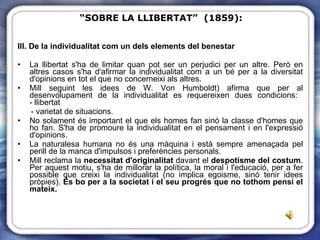 III. De la individualitat com un dels elements del benestar La llibertat s'ha de limitar quan pot ser un perjudici per un altre. Però en altres casos s'ha d'afirmar la individualitat com a un bé per a la diversitat d'opinions en tot el que no concerneixi als altres. Mill seguint les idees de W. Von Humboldt) afirma que per al desenvolupament de la individualitat es requereixen dues condicions:  - llibertat  - varietat de situacions.  No solament és important el que els homes fan sinó la classe d'homes que ho fan. S'ha de promoure la individualitat en el pensament i en l'expressió d'opinions.  La naturalesa humana no és una màquina i està sempre amenaçada pel perill de la manca d'impulsos i preferències personals. Mill reclama la  necessitat d'originalitat  davant el  despotisme del costum . Per aquest motiu, s'ha de millorar la política, la moral i l'educació, per a fer possible que creixi la individualitat (no implica egoisme, sinó tenir idees pròpies).  És bo per a la societat i el seu progrés que no tothom pensi el mateix. “ SOBRE LA LLIBERTAT”  (1859): 