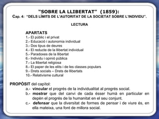 “ SOBRE LA LLIBERTAT”  (1859):   C ap. 4:  “DELS LÍMITS DE L’AUTORITAT DE LA SOCIETAT SOBRE L’INDIVIDU”. LECTURA APARTATS 1.- El públic i el privat 2.- Educació i autonomia individual 3.- Dos tipus de deures 4.- El reducte de la llibertat individual 5.- Paradoxes de la llibertat 6.- Individu i opinió pública 7.- La llibertat religiosa 8.- El paper de les elits i de les classes populars 9.- Drets socials – Drets de llibertats 10.- Relativisme cultural PROPÒSIT  del capítol: a.-  vincular  el progrés de la individualitat al progrés social. b.-  mostrar  que del canvi de cada ésser humà en particular en    depèn el progrés de la humanitat en el seu conjunt.  c.-  defensar  que la diversitat de formes de pensar i de viure és, en    ella mateixa, una font de millora social. 