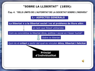 “ SOBRE LA LLIBERTAT”  (1859):  C ap. 4:  “DELS LÍMITS DE L’AUTORITAT DE LA SOCIETAT SOBRE L’INDIVIDU” 1.- ASPECTES GENERALS La llibertat ≈ a la llibertat social i no al problema de lliure albir. en tant que filòsof utilitarista Com es concretitza la llibertat ètica, política i social en l'ésser humà? Sobre la llibertat Quin és el  criteri  a partir del qual es vinculen  ètica, llibertat i felicitat Principi d’Individualitat 