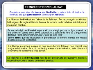 PRINCIPI  D’INDIVIDUALITAT Considera que són els  drets de l’individu  i, sobre tot, el dret a la llibertat, els que  garanteixen  la més gran  felicitat . És un  principi de llibertat  segons el qual  ningú  pot ser obligat a realitzar uns actes en contra de la seva voluntat, ni a canviar-la fent ús d’arguments del tipus “ això seria millor per a tu ”, “ això et faria feliç ”.  Sobre  actes  que no involucren ni perjudiquen a tercers, només un mateix disposa de plena jurisdicció. La llibertat és útil en la mesura que fa els homes feliços i que permet una major individualitat, és a dir, en tant que ens fa més creatius, més diversos i augmenta la utilitat de la vida social. La  llibertat  i la  individualitat  han de ser preservats de qualsevol tirania i, especialment, de la tirania de l’opinió pública. La  llibertat individual  és  l’eina  de la  felicitat.  Per aconseguir la felicitat, Mill segueix la regla utilitarista bàsica: la recerca de la màxima felicitat per al més gran nombre. 