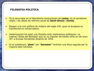 FILOSOFIA POLITICA Té la seva base en el liberalisme revolucionari de  Locke ; en el socialisme utòpic i els ideals de reforma social de  Saint-Simon  i  Comte . Respon a la crisi política de mitjans del segle XIX, quan la burgesia es transformà en conservadora. Històricament ha estat una filosofia amb implicacions polítiques: va inspirar l’Estat del Benestar que es va imposar als Estats Units en els anys 30 i a Europa Occidental després de 1945. Si es substitueix “ plaer ” per “ benestar ” tindríem una ètica seguida per la majoria dels individus. 