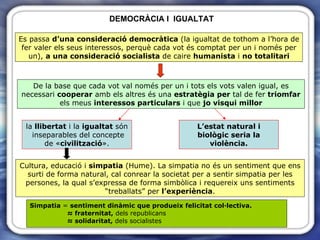 DEMOCRÀCIA I  IGUALTAT Simpatia  =  sentiment dinàmic que produeix felicitat col·lectiva. ≈  fraternitat,  dels republicans ≈  solidaritat,  dels socialistes Es passa  d’una consideració democràtica  (la igualtat de tothom a l’hora de fer valer els seus interessos, perquè cada vot és comptat per un i només per un),  a una consideració socialista  de caire  humanista  i  no totalitari De la base que cada vot val només per un i tots els vots valen igual, es necessari  cooperar  amb els altres és una  estratègia   per  tal de fer  triomfar  els meus  interessos particulars  i que  jo visqui millor la  llibertat  i la  igualtat  són  inseparables del concepte de « civilització ». L’estat natural i biològic   seria la violència. Cultura, educació i  simpatia  (Hume). La simpatia no és un sentiment que ens surti de forma natural, cal conrear la societat per a sentir simpatia per les persones, la qual s’expressa de forma simbòlica i requereix uns sentiments “treballats” per  l’experiència . 