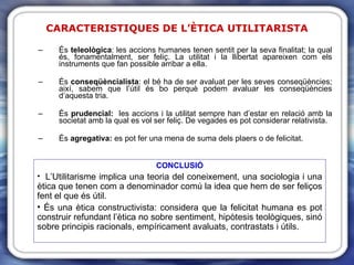 CARACTERISTIQUES DE L’ÈTICA UTILITARISTA És  teleològica : les accions humanes tenen sentit per la seva finalitat; la qual és, fonamentalment, ser feliç. La utilitat i la llibertat apareixen com els instruments que fan possible arribar a ella. És  conseqüèncialista : el bé ha de ser avaluat per les seves conseqüències; així, sabem que l’útil és bo perquè podem avaluar les conseqüències d’aquesta tria. És  prudencial:  les accions i la utilitat sempre han d’estar en relació amb la societat amb la qual es vol ser feliç. De vegades es pot considerar relativista. És  agregativa:  es pot fer una mena de suma dels plaers o de felicitat. CONCLUSIÓ L’Utilitarisme implica una teoria del coneixement, una sociologia i una ètica que tenen com a denominador comú la idea que hem de ser feliços fent el que és útil. És una ètica constructivista: considera que la felicitat humana es pot construir refundant l’ètica no sobre sentiment, hipòtesis teològiques, sinó sobre principis racionals, empíricament avaluats, contrastats i útils. 