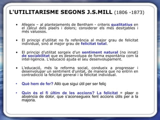 Afegeix – al plantejaments de Bentham - criteris  qualitatius  en el càlcul dels plaers i dolors; considerar els més desitjables i més valuosos. El principi d’utilitat no fa referència al major grau de felicitat individual, sinó al major grau de  felicitat total .  El principi d’utilitat sorgeix d’un  sentiment natural  (no innat)  de sociabilitat  que es desenvolupa de forma espontània com la intel·ligència. L’educació ajuda el seu desenvolupament. L’educació, més la reforma social, condueix a progressar i desenvolupar un sentiment d’unitat, de manera que no entrin en contradicció la felicitat general i la felicitat individual. Què hem de fer?  Allò que sigui útil per ser feliç Quin és el fi últim de les accions?   La felicitat  = plaer o absència de dolor, que s’aconsegueix fent accions útils per a la majoria.  L'UTILITARISME   SEGONS   J.S.MILL  (1806 -1873) 