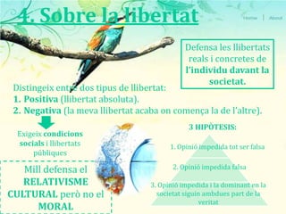 4. Sobre la libertatDefensa les llibertats reals i concretes de l’individu davant la societat.Distingeix entre dos tipus de llibertat: Positiva (llibertat absoluta).Negativa (la meva llibertat acaba on comença la de l’altre).3 HIPÒTESIS:Exigeix condicions socials i llibertats públiques1. Opinió impedida tot ser falsa2. Opinió impedida falsaMill defensa el RELATIVISME CULTURAL però no el MORAL3. Opinió impedida i la dominant en la societat siguin ambdues part de la veritat