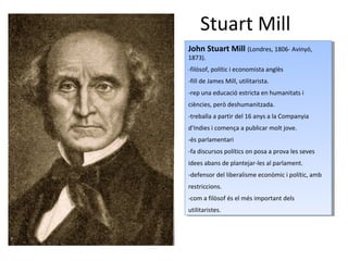 Stuart Mill
John Stuart Mill (Londres, 1806- Avinyó,
1873).
-filòsof, polític i economista anglès
-fill de James Mill, utilitarista.
-rep una educació estricta en humanitats i
ciències, però deshumanitzada.
-treballa a partir del 16 anys a la Companyia
d’Indies i comença a publicar molt jove.
-és parlamentari
-fa discursos polítics on posa a prova les seves
idees abans de plantejar-les al parlament.
-defensor del liberalisme econòmic i polític, amb
restriccions.
-com a filòsof és el més important dels
utilitaristes.
John Stuart Mill (Londres, 1806- Avinyó,
1873).
-filòsof, polític i economista anglès
-fill de James Mill, utilitarista.
-rep una educació estricta en humanitats i
ciències, però deshumanitzada.
-treballa a partir del 16 anys a la Companyia
d’Indies i comença a publicar molt jove.
-és parlamentari
-fa discursos polítics on posa a prova les seves
idees abans de plantejar-les al parlament.
-defensor del liberalisme econòmic i polític, amb
restriccions.
-com a filòsof és el més important dels
utilitaristes.
 