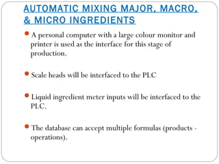 AUTOMATIC MIXING MAJOR, MACRO,
& MICRO INGREDIENTS
A personal computer with a large colour monitor and
printer is used as the interface for this stage of
production.
Scale heads will be interfaced to the PLC
Liquid ingredient meter inputs will be interfaced to the
PLC.
The database can accept multiple formulas (products -
operations).
 