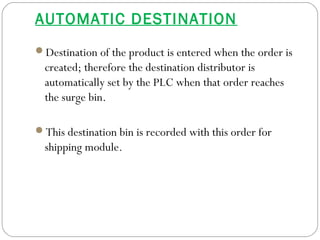 AUTOMATIC DESTINATION
Destination of the product is entered when the order is
created; therefore the destination distributor is
automatically set by the PLC when that order reaches
the surge bin.
This destination bin is recorded with this order for
shipping module.
 