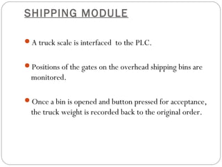 SHIPPING MODULE
A truck scale is interfaced to the PLC.
Positions of the gates on the overhead shipping bins are
monitored.
Once a bin is opened and button pressed for acceptance,
the truck weight is recorded back to the original order.
 