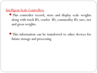 Intelligent Scale Controllers
This controller record, store and display scale weights
along with truck ID, vendor ID, commodity ID, tare, net
and gross weights.
This information can be transferred to other devices for
future storage and processing
 