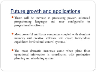 Future growth and applications
There will be increase in processing power, advanced
programming languages and user configurable or
programmable software
Most powerful and faster computers coupled with abundant
memory and creative software will create tremendous
capabilities for feed mill control systems.
The most dramatic increases come when plant floor
operational information is coordinated with production
planning and scheduling system.
 
