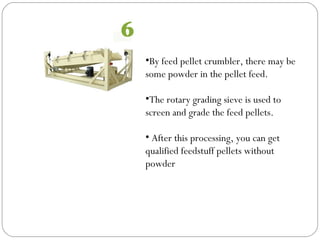 •By feed pellet crumbler, there may be
some powder in the pellet feed.
•The rotary grading sieve is used to
screen and grade the feed pellets.
• After this processing, you can get
qualified feedstuff pellets without
powder
 