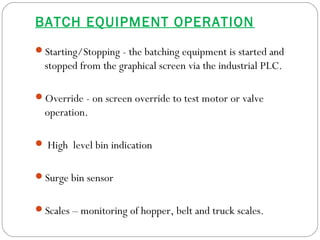 BATCH EQUIPMENT OPERATION
Starting/Stopping - the batching equipment is started and
stopped from the graphical screen via the industrial PLC.
Override - on screen override to test motor or valve
operation.
 High level bin indication
Surge bin sensor
Scales – monitoring of hopper, belt and truck scales.
 