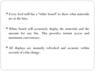 Every feed mill has a “white board” to show what materials
are in the bins.
White board will accurately display the materials and the
amount for any bin. This provides instant access and
maximum convenience.
All displays are instantly refreshed and accurate within
seconds of a bin change.
 