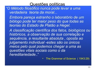 Questões políticas  “ O Método filosófico nunca pode levar a uma verdadeira  teoria da moral... Embora pareça estranho o laboratório de um biólogo pode ter maior peso do que todas as teorias do Estado de Platão a Hegel.  A classificação científica dos fatos, biológicos ou históricos, a observação de sua correlação e sequência, a resultante absoluta , oposta ao julgamento individual - estes são os únicos meios pelo qual podemos chegar a uma as questões vitais sociais como o da hereditariedade ..” The Grammar of Science  ( 1943:29) ) 