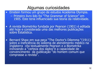 Algumas curiosidades Einstein formou um grupo de estudos Academia Olympia.  Primeiro livro lido foi “The Grammar of Science” em 1905. Este teria influenciado sua teoria da relatividade. A revista Biometrika fundada por Pearson (1901) é editada até hoje e considerada uma das melhores publicações sobre Estatística. Bernard Shaw em sua peça “The Doctor’s Dilemma “(1911) sobre a ineficiência do sistema de atendimento médico na Inglaterra  cita textualmente Pearson e a Biometrika  ironizando a “certeza dos dados”e a capacidade de convencimento  da publicação “do homem comum que comprasse a revista”. 