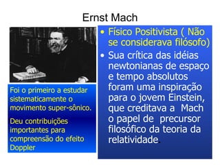 Ernst Mach Físico Positivista ( Não se considerava filósofo) Sua crítica das idéias newtonianas de espaço e tempo absolutos foram uma inspiração para o jovem Einstein, que creditava a  Mach o papel de  precursor filosófico da teoria da relatividade .   Foi o primeiro a estudar sistematicamente o movimento super-sônico. Deu contribuições importantes para compreensão do efeito Doppler 