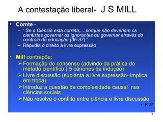 A contestação liberal-  J S MILL Comte  - “  Se a Ciência está correta,... porque não deveriam os cientistas governar os ignorantes ou governar através do controle da educação (36-37 ) ”  Repudia o direito à livre expressão Mill  contrapõe :   Formação do consenso (advindo da prática do método científico ( 5 cânones da indução) Livre discussão (suplanta a livre expressão- implica em troca) Introduz a questão da complexidade causal  nas ciências sociais Não resolve o conflito entre ciência e livre discussão  P 37 