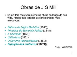 Obras de J S Mill Stuart Mill escreveu inúmeras obras ao longo da sua vida. Abaixo são listadas as consideradas mais marcantes: Sistema de Lógica Dedutiva  (1843);  Princípios de Economia Política  (1848);  A Liberdade  (1859);  Utilitarismo  (1861);  O Governo Representativo  (1861);  Sujeição das mulheres  (1869);   Fonte : WikiPEDIA 