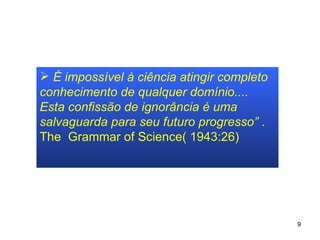 É impossível à ciência atingir completo conhecimento de qualquer domínio.... Esta confissão de ignorância é uma salvaguarda para seu futuro progresso”  . The  Grammar of Science( 1943:26) 