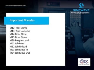 Important M codes
M12 Tool Clamp
M13 Tool Unclamp
M14 Door Close
M15 Door Open
M30 Program end
M61 Job Load
M62 Job Unload
M63 Job Move In
M64 Job Move Out
 