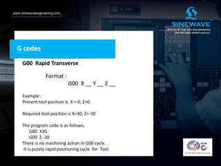 G codes
G00 Rapid Transverse
Format :
G00 X __ Y __ Z __
Example :
Present tool position is X = 0, Z=0.
Required tool position is X=30, Z=-30
The program code is as follows,
G00 X30
G00 Z -30
There is no machining action in G00 cycle.
It is purely rapid positioning cycle for Tool.
 