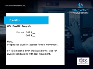 G codes
G04 Dwell in Seconds.
Format : G04 I __
G04 P__
Here,
I = specifies dwell in seconds for tool movement.
P = Parameter is given then spindle will stop for
given seconds along with tool movement.
 