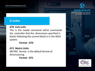 G codes
G70 Inch units
This is the modal command which commands
the controller that the dimensions specified in
blocks following the current block is in the INCH
system.
Format : G70
G71 Metric Units
METRIC format is the default format of
dimensioning.
Format : G71
 