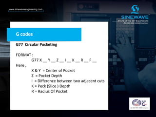 G codes
G77 Circular Pocketing
FORMAT :
G77 X __ Y __ Z __ I __ K __ R __ F __
Here ,
X & Y = Center of Pocket
Z = Pocket Depth
I = Difference between two adjacent cuts
K = Peck (Slice ) Depth
R = Radius Of Pocket
 