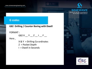 G codes
G82 Drilling / Counter Boring with Dwell
FORMAT :
G82 X __ Y __ Z __ I __ F __
Here ,
X & Y = Drilling Co-ordinates
Z = Pocket Depth
I = Dwell in Seconds
 