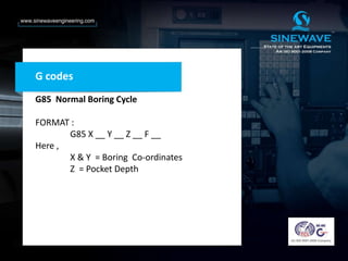 G codes
G85 Normal Boring Cycle
FORMAT :
G85 X __ Y __ Z __ F __
Here ,
X & Y = Boring Co-ordinates
Z = Pocket Depth
 