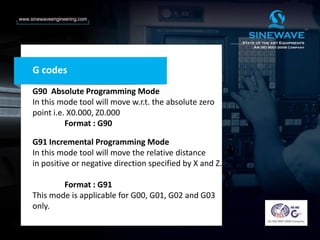 G codes
G90 Absolute Programming Mode
In this mode tool will move w.r.t. the absolute zero
point i.e. X0.000, Z0.000
Format : G90
G91 Incremental Programming Mode
In this mode tool will move the relative distance
in positive or negative direction specified by X and Z.
Format : G91
This mode is applicable for G00, G01, G02 and G03
only.
 