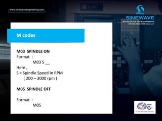 M03 SPINDLE ON
Format :
M03 S __
Here ,
S = Spindle Speed In RPM
( 200 – 3000 rpm )
M05 SPINDLE OFF
Format :
M05
M codes
 