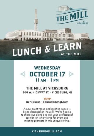 WEDNESDAY
OCTOBER 17
11 AM – 1 PM
THE MILL AT VICKSBURG
300 W. HIGHWAY ST. • VICKSBURG, MI
RSVP
Keri Burns – kburns@bmg1.com
A new event venue and meeting space is
being designed at The Mill. We’re hoping
to share our plans and ask your professional
opinion on what works for event and
meeting planners in this unique setting.
AT T H E M I L L
VICKSBURGMILL.COM
 