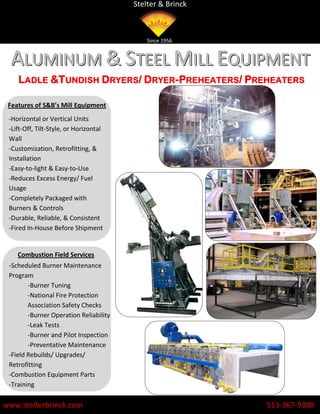 Stelter & Brinck



                                           Since 1956


  ALUMINUM & STEEL MILL EQUIPMENT
    LADLE &TUNDISH DRYERS/ DRYER-PREHEATERS/ PREHEATERS

 Features of S&B’s Mill Equipment
 -Horizontal or Vertical Units
 -Lift-Off, Tilt-Style, or Horizontal
 Wall
 -Customization, Retrofitting, &
 Installation
 -Easy-to-light & Easy-to-Use
 -Reduces Excess Energy/ Fuel
 Usage
 -Completely Packaged with
 Burners & Controls
 -Durable, Reliable, & Consistent
 -Fired In-House Before Shipment


    Combustion Field Services
 -Scheduled Burner Maintenance
 Program
        -Burner Tuning
        -National Fire Protection
        Association Safety Checks
        -Burner Operation Reliability
        -Leak Tests
        -Burner and Pilot Inspection
        -Preventative Maintenance
 -Field Rebuilds/ Upgrades/
 Retrofitting
 -Combustion Equipment Parts
 -Training

www.stelterbrinck.com                                      513-367-9300
 