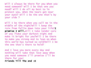Will I always be there for you When you need someone? Will I be that one you need? Will I do all my best to To protect you, When the tears get near your eyes? Will I be the one that's by your side ? Will I be there when you call me in the middle of the night?Will i keep the rain from fallin down into your life? I   promise I Will. Will I take tender care of you ?Take your darkest night And make it bright for you?Will I be there to make you strong And to lean on When this world has turned so cold?Will I be the one that's there to hold?  And I love you more every day And nothing will take that love away When you need someone I'll promise I'll be there for you! Friends Till The end :D 