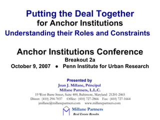 Putting the Deal Together for Anchor Institutions Understanding their Roles and Constraints   Presented by   Joan J. Millane, Principal   Millane Partners, L.L.C.   19 West Barre Street, Suite 400, Baltimore, Maryland  21201-2465  Direct:  (410) 294-7037  Office:  (410) 727-2866  Fax:  (410) 727-1664 jmillane@millanepartners.com  www.millanepartners.com   Anchor Institutions Conference Breakout 2a October 9, 2007  ●  Penn Institute for Urban Research Millane Partners     Real Estate Results 