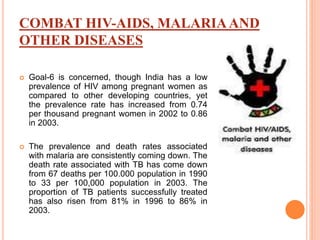 COMBAT HIV-AIDS, MALARIAAND
OTHER DISEASES
 Goal-6 is concerned, though India has a low
prevalence of HIV among pregnant women as
compared to other developing countries, yet
the prevalence rate has increased from 0.74
per thousand pregnant women in 2002 to 0.86
in 2003.
 The prevalence and death rates associated
with malaria are consistently coming down. The
death rate associated with TB has come down
from 67 deaths per 100.000 population in 1990
to 33 per 100,000 population in 2003. The
proportion of TB patients successfully treated
has also risen from 81% in 1996 to 86% in
2003.
 