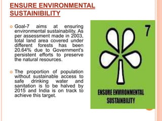 ENSURE ENVIRONMENTAL
SUSTAINIBILITY
 Goal-7 aims at ensuring
environmental sustainability. As
per assessment made in 2003,
total land area covered under
different forests has been
20.64% due to Government's
persistent efforts to preserve
the natural resources.
 The proportion of population
without sustainable access to
safe drinking water and
sanitation is to be halved by
2015 and India is on track to
achieve this target.
 