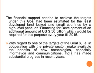 The financial support needed to achieve the targets
under this Goal had been estimated for the least
developed land locked and small countries by a
high-level panel on 'Financing for Development at an
additional amount of US $ 50 billion which would be
required for this purpose every year till 2015.
 With regard to one of the targets of the Goal 8, i.e. in
cooperation with the private sector, make available
the benefits of new technologies, especially
information and communications, India has made
substantial progress in recent years.
 