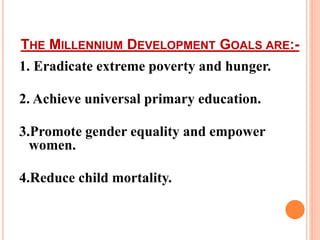 THE MILLENNIUM DEVELOPMENT GOALS ARE:-
1. Eradicate extreme poverty and hunger.
2. Achieve universal primary education.
3.Promote gender equality and empower
women.
4.Reduce child mortality.
 