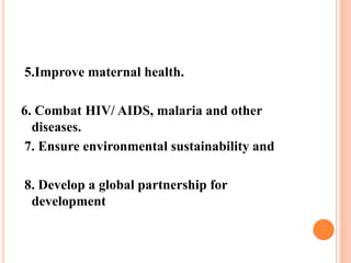 5.Improve maternal health.
6. Combat HIV/ AIDS, malaria and other
diseases.
7. Ensure environmental sustainability and
8. Develop a global partnership for
development
 