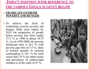 INDIA'S POSITION WITH REFERENCE TO
THE VARIOUS GOALS IS GIVEN BELOW
 ERADICATE EXTREME
POVERTY AND HUNGER
 To achieve the Goal of
eradicating extreme poverty and
hunger, India must reduce by
2015 the proportion of people
below poverty line from nearly
37.5 % in 1990 to about 18.75
%. As on 1999-2000, the poverty
headcount ratio is 26.1 % with
poverty gap ratio of 5.2 %, share
of poorest quintile in national
consumption is 10.1 % for rural
sector and 7.9 % for urban sector
and prevalence of underweight
children is of the order of 47 %.
 