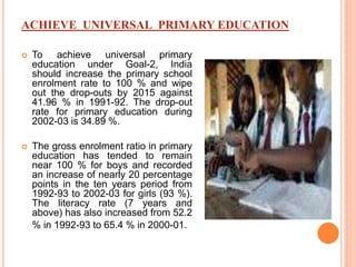 ACHIEVE UNIVERSAL PRIMARY EDUCATION
 To achieve universal primary
education under Goal-2, India
should increase the primary school
enrolment rate to 100 % and wipe
out the drop-outs by 2015 against
41.96 % in 1991-92. The drop-out
rate for primary education during
2002-03 is 34.89 %.
 The gross enrolment ratio in primary
education has tended to remain
near 100 % for boys and recorded
an increase of nearly 20 percentage
points in the ten years period from
1992-93 to 2002-03 for girls (93 %).
The literacy rate (7 years and
above) has also increased from 52.2
% in 1992-93 to 65.4 % in 2000-01.
 