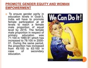 PROMOTE GENDER EQUITY AND WOMAN
EMPOWERMENT
 To ensure gender parity in
education levels in Goal-3,
India will have to promote
female participation at all
levels to reach a female
male proportion of equal
level by 2015. The female
male proportion in respect of
primary education was
71:100 in 1990-91 which has
increased to 78:100 in 2000-
01. During the same period,
the proportion has increased
from 49:100 to 63:100 in
case of secondary
education.
 